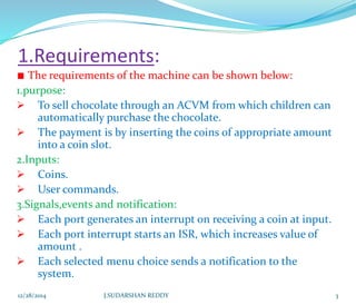 1.Requirements:
The requirements of the machine can be shown below:
1.purpose:
 To sell chocolate through an ACVM from which children can
automatically purchase the chocolate.
 The payment is by inserting the coins of appropriate amount
into a coin slot.
2.Inputs:
 Coins.
 User commands.
3.Signals,events and notification:
 Each port generates an interrupt on receiving a coin at input.
 Each port interrupt starts an ISR, which increases value of
amount .
 Each selected menu choice sends a notification to the
system.
12/28/2014 3J.SUDARSHAN REDDY
 