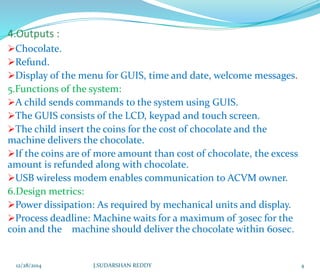 Chocolate.
Refund.
Display of the menu for GUIS, time and date, welcome messages.
5.Functions of the system:
A child sends commands to the system using GUIS.
The GUIS consists of the LCD, keypad and touch screen.
The child insert the coins for the cost of chocolate and the
machine delivers the chocolate.
If the coins are of more amount than cost of chocolate, the excess
amount is refunded along with chocolate.
USB wireless modem enables communication to ACVM owner.
6.Design metrics:
Power dissipation: As required by mechanical units and display.
Process deadline: Machine waits for a maximum of 30sec for the
coin and the machine should deliver the chocolate within 60sec.
12/28/2014 J.SUDARSHAN REDDY 4
 