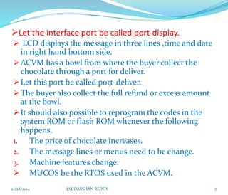 Let the interface port be called port-display.
 LCD displays the message in three lines ,time and date
in right hand bottom side.
ACVM has a bowl from where the buyer collect the
chocolate through a port for deliver.
Let this port be called port-deliver.
The buyer also collect the full refund or excess amount
at the bowl.
It should also possible to reprogram the codes in the
system ROM or flash ROM whenever the following
happens.
1. The price of chocolate increases.
2. The message lines or menus need to be change.
3. Machine features change.
 MUCOS be the RTOS used in the ACVM.
12/28/2014 7J.SUDARSHAN REDDY
 