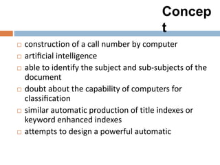 Concep
t
 construction of a call number by computer
 artiﬁcial intelligence
 able to identify the subject and sub-subjects of the
document
 doubt about the capability of computers for
classiﬁcation
 similar automatic production of title indexes or
keyword enhanced indexes
 attempts to design a powerful automatic
 