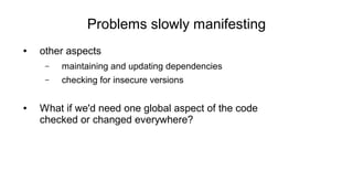 Problems slowly manifesting
● other aspects
– maintaining and updating dependencies
– checking for insecure versions
● What if we'd need one global aspect of the code
checked or changed everywhere?
 