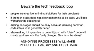 Beware the tech feedback loop
● people are creative in finding solutions for their problems
● if the tech stack does not allow something to be easy, you'll see
workarounds popping up
● adding packages should be easy because isolating common
code into a lib is generally better
● also making it impossible to commit/push with “clean” code will
create workarounds like “only changed files must be clean”
ANNOYING PROCESSES WILL MAKE
PEOPLE GET ANGRY AND PUSH BACK
 