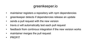 greenkeeper.io
● maintainer registers a repository with npm dependencies
● greenkeeper detects if dependencies release an update
● sends a pull request with the new version
● travis.ci will automatically test each pull request
● feedback from continous integration if the new version works
● maintainer merges the pull request
● PROFIT
 