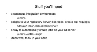 Stuff you'll need
● a continous integration environment
– Jenkins
● access to your repository server: list repos, create pull requests
– Atlassian Stash, Bitbucket Server API
● a way to automatically create jobs on your CI server
– Jenkins JobDSL plugin
● ideas what to fix in your code
 