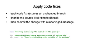 Apply code fixes
● each code fix assumes an unchanged branch
● change the source according to it's task
● then commit the change with a meaningful message
echo "Removing autoload paths outside of the package"
php "$WORKSPACE/fixes/remove_autoload_outside_of_package.php"
git commit -am "Remove autoloading paths outside of the package"
 