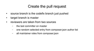 Create the pull request
● source branch is the codefix branch just pushed
● target branch is master
● reviewers are taken from two sources
– the last committer on master
– one random selected entry from composer.json author list
– all maintainer roles from composer.json
 