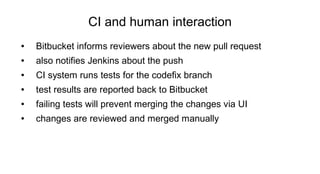 CI and human interaction
● Bitbucket informs reviewers about the new pull request
● also notifies Jenkins about the push
● CI system runs tests for the codefix branch
● test results are reported back to Bitbucket
● failing tests will prevent merging the changes via UI
● changes are reviewed and merged manually
 
