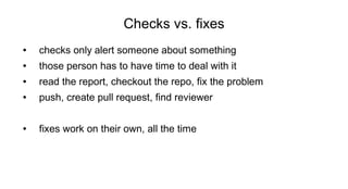 Checks vs. fixes
● checks only alert someone about something
● those person has to have time to deal with it
● read the report, checkout the repo, fix the problem
● push, create pull request, find reviewer
● fixes work on their own, all the time
 