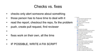 Checks vs. fixes
● checks only alert someone about something
● those person has to have time to deal with it
● read the report, checkout the repo, fix the problem
● push, create pull request, find reviewer
●
● fixes work on their own, all the time
●
● IF POSSIBLE, WRITE A FIX SCRIPT
 
