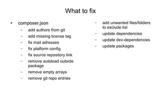 What to fix
● composer.json
– add authors from git
– add missing license tag
– fix mail adresses
– fix platform config
– fix source repository link
– remove autoload outside
package
– remove empty arrays
– remove git repo entries
– add unwanted files/folders
to exclude list
– update dependencies
– update dev-dependencies
– update packages
 