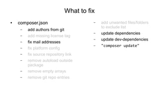 What to fix
● composer.json
– add authors from git
– add missing license tag
– fix mail addresses
– fix platform config
– fix source repository link
– remove autoload outside
package
– remove empty arrays
– remove git repo entries
– add unwanted files/folders
to exclude list
– update dependencies
– update dev-dependencies
– "composer update"
 