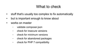 What to check
● stuff that's usually too complex to fix automatically
● but is important enough to know about
● works on master
– validate composer.json
– check for insecure versions
– check for minimum versions
– check for abandoned packages
– check for PHP 7 compatibility
 