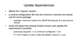 Update dependencies
● affects the “require” section
● a central configuration file has the minimum versions we should
use for some package
– example: minimum version of a SOAP lib because of a new service
version
● script will detect the already locked version and update the
requirement if possible
– previously required: 1.1.0, minimum configured: 1.3.0
– if 1.3.0 or higher is used, script will update composer.json
 