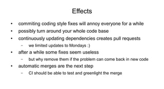 Effects
● commiting coding style fixes will annoy everyone for a while
● possibly turn around your whole code base
● continuously updating dependencies creates pull requests
– we limited updates to Mondays :)
● after a while some fixes seem useless
– but why remove them if the problem can come back in new code
● automatic merges are the next step
– CI should be able to test and greenlight the merge
 