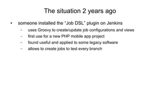 The situation 2 years ago
● someone installed the “Job DSL” plugin on Jenkins
– uses Groovy to create/update job configurations and views
– first use for a new PHP mobile app project
– found useful and applied to some legacy software
– allows to create jobs to test every branch
 