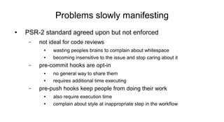 Problems slowly manifesting
● PSR-2 standard agreed upon but not enforced
– not ideal for code reviews
● wasting peoples brains to complain about whitespace
● becoming insensitive to the issue and stop caring about it
– pre-commit hooks are opt-in
● no general way to share them
● requires additional time executing
– pre-push hooks keep people from doing their work
● also require execution time
● complain about style at inappropriate step in the workflow
 