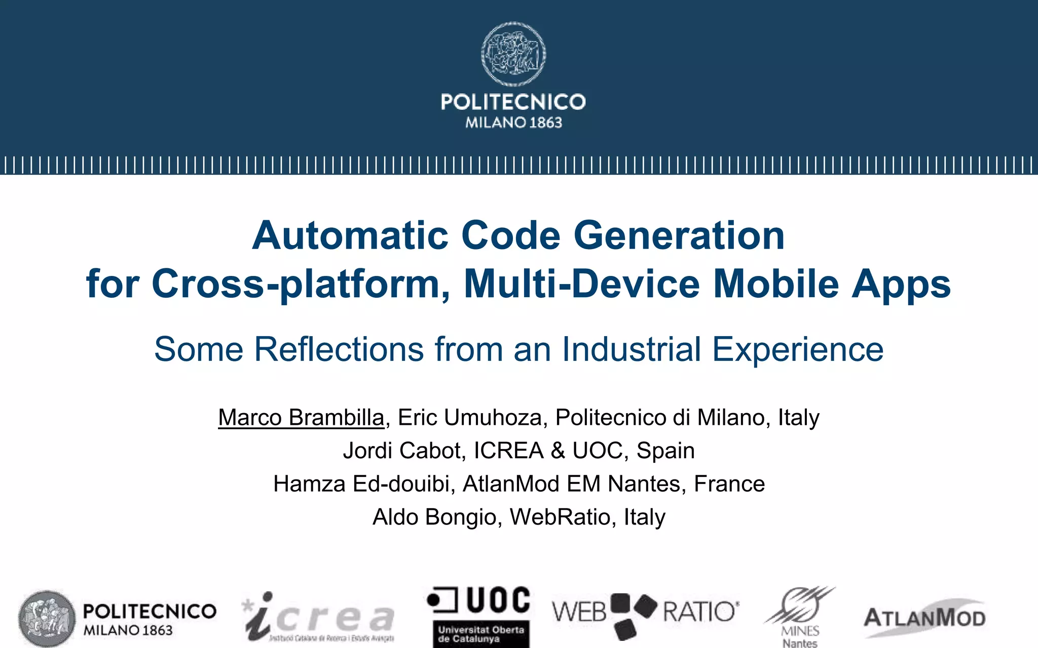 Automatic Code Generation
for Cross-platform, Multi-Device Mobile Apps
Some Reflections from an Industrial Experience
Marco Brambilla, Eric Umuhoza, Politecnico di Milano, Italy
Jordi Cabot, ICREA & UOC, Spain
Hamza Ed-douibi, AtlanMod EM Nantes, France
Aldo Bongio, WebRatio, Italy
 