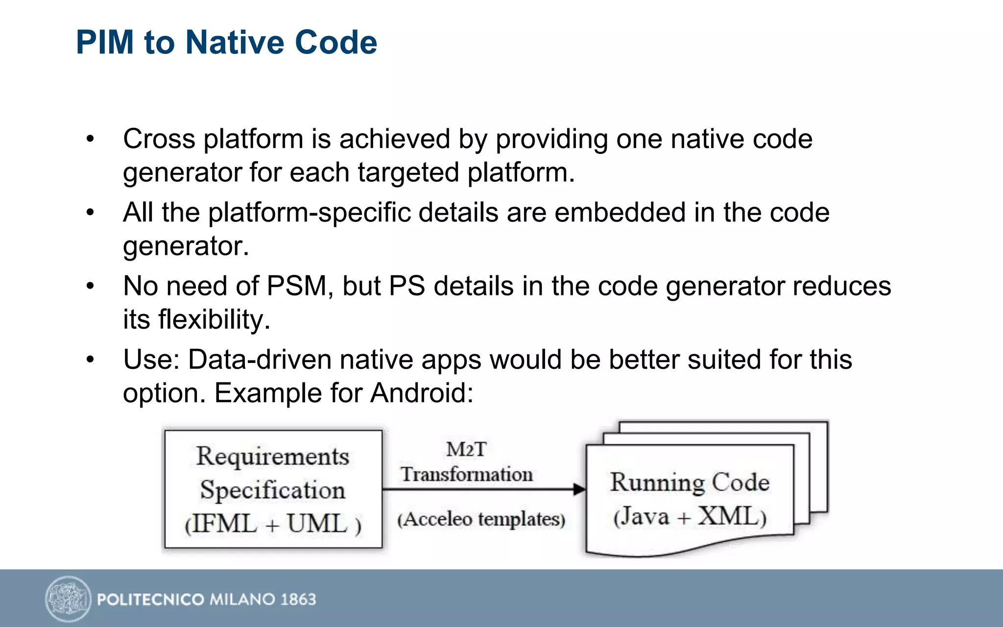 PIM to Native Code
• Cross platform is achieved by providing one native code
generator for each targeted platform.
• All the platform-specific details are embedded in the code
generator.
• No need of PSM, but PS details in the code generator reduces
its flexibility.
• Use: Data-driven native apps would be better suited for this
option. Example for Android:
 