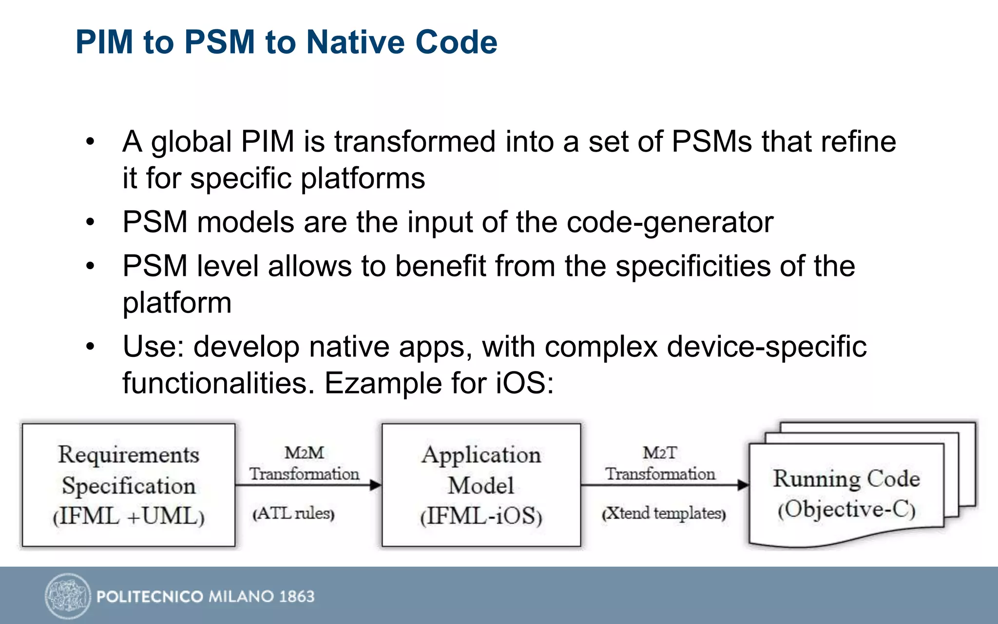 PIM to PSM to Native Code
• A global PIM is transformed into a set of PSMs that refine
it for specific platforms
• PSM models are the input of the code-generator
• PSM level allows to benefit from the specificities of the
platform
• Use: develop native apps, with complex device-specific
functionalities. Ezample for iOS:
 