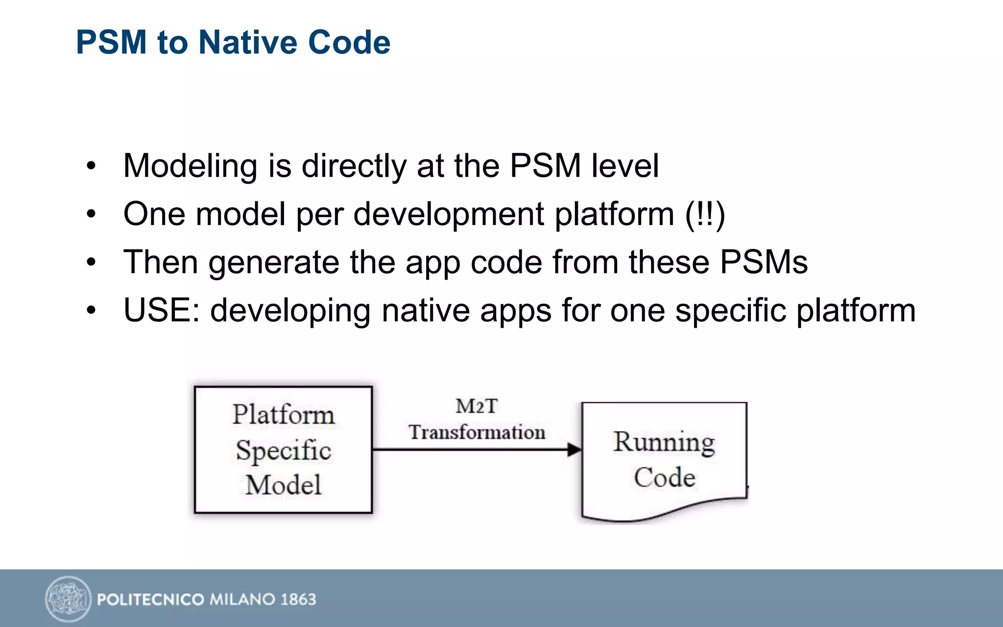 PSM to Native Code
• Modeling is directly at the PSM level
• One model per development platform (!!)
• Then generate the app code from these PSMs
• USE: developing native apps for one specific platform
 