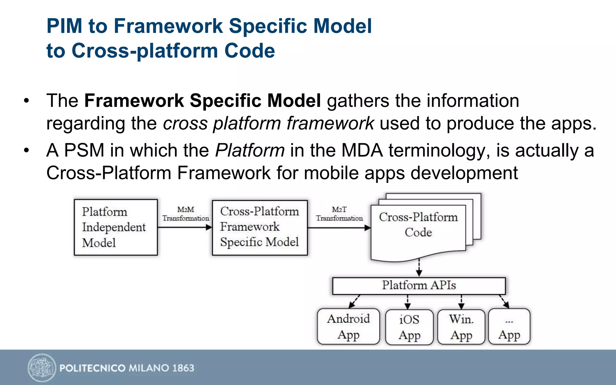 PIM to Framework Specific Model
to Cross-platform Code
• The Framework Specific Model gathers the information
regarding the cross platform framework used to produce the apps.
• A PSM in which the Platform in the MDA terminology, is actually a
Cross-Platform Framework for mobile apps development
 