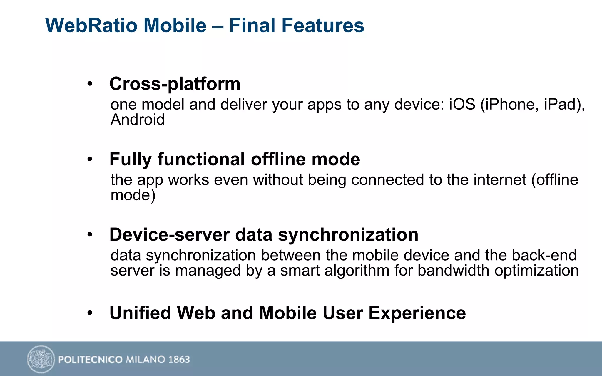 WebRatio Mobile – Final Features
• Cross-platform
one model and deliver your apps to any device: iOS (iPhone, iPad),
Android
• Fully functional offline mode
the app works even without being connected to the internet (offline
mode)
• Device-server data synchronization
data synchronization between the mobile device and the back-end
server is managed by a smart algorithm for bandwidth optimization
• Unified Web and Mobile User Experience
 