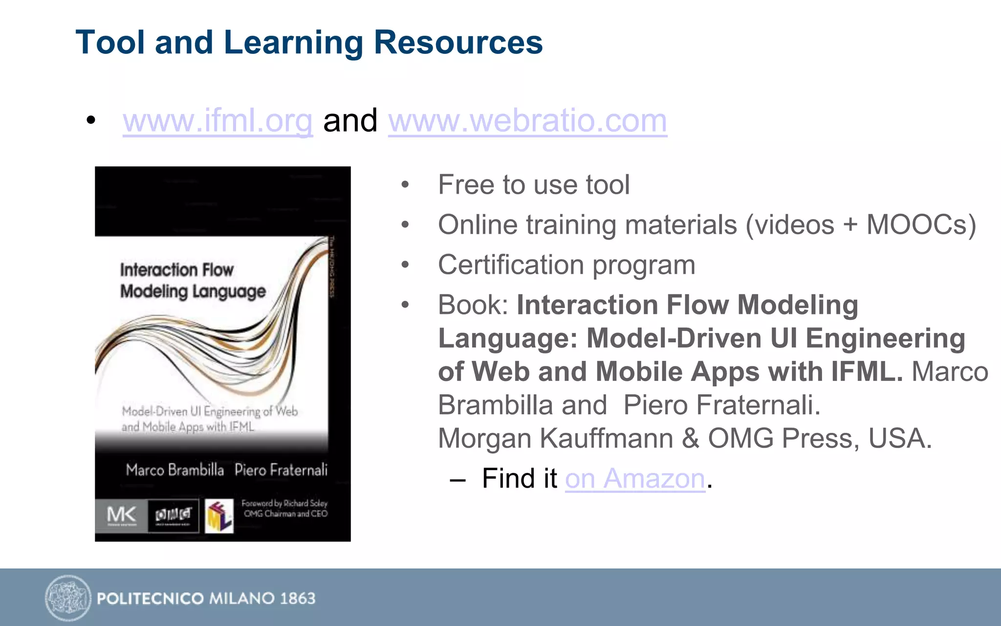 Tool and Learning Resources
• www.ifml.org and www.webratio.com
• Free to use tool
• Online training materials (videos + MOOCs)
• Certification program
• Book: Interaction Flow Modeling
Language: Model-Driven UI Engineering
of Web and Mobile Apps with IFML. Marco
Brambilla and Piero Fraternali.
Morgan Kauffmann & OMG Press, USA.
– Find it on Amazon.
 