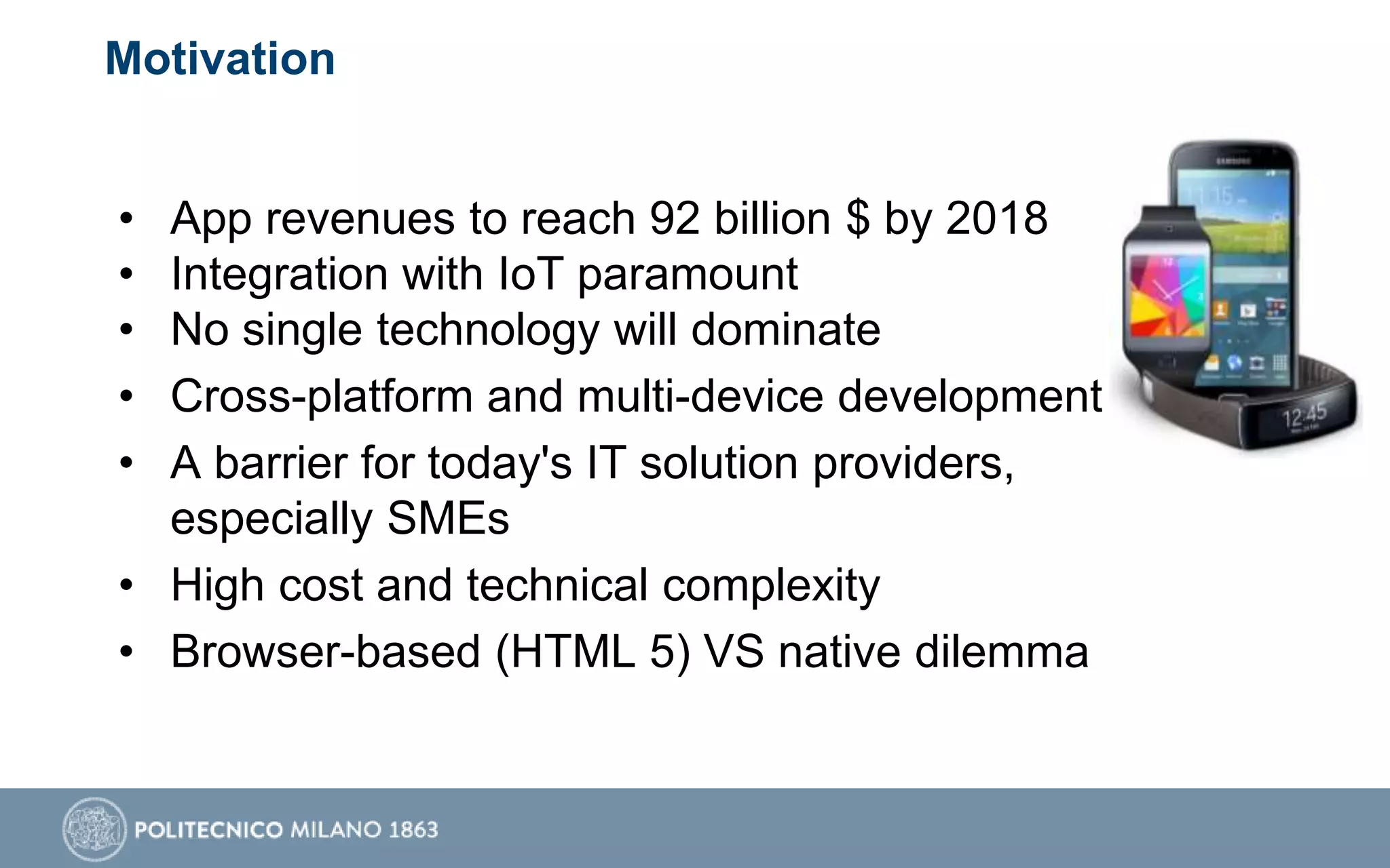 Motivation
• App revenues to reach 92 billion $ by 2018
• Integration with IoT paramount
• No single technology will dominate
• Cross-platform and multi-device development
• A barrier for today's IT solution providers,
especially SMEs
• High cost and technical complexity
• Browser-based (HTML 5) VS native dilemma
 