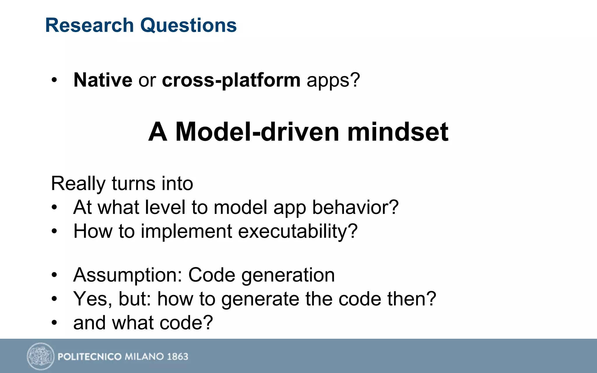 Research Questions
• Native or cross-platform apps?
A Model-driven mindset
Really turns into
• At what level to model app behavior?
• How to implement executability?
• Assumption: Code generation
• Yes, but: how to generate the code then?
• and what code?
 