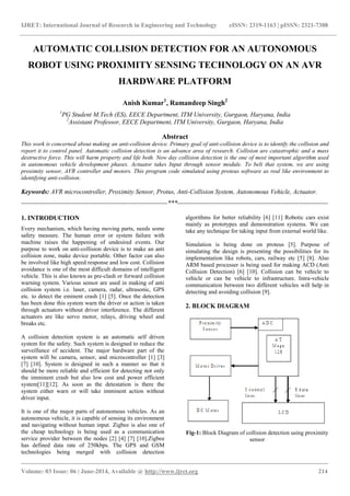 IJRET: International Journal of Research in Engineering and Technology eISSN: 2319-1163 | pISSN: 2321-7308
_______________________________________________________________________________________
Volume: 03 Issue: 06 | June-2014, Available @ http://www.ijret.org 214
AUTOMATIC COLLISION DETECTION FOR AN AUTONOMOUS
ROBOT USING PROXIMITY SENSING TECHNOLOGY ON AN AVR
HARDWARE PLATFORM
Anish Kumar1
, Ramandeep Singh2
1
PG Student M.Tech (ES), EECE Department, ITM University, Gurgaon, Haryana, India
2
Assistant Professor, EECE Department, ITM University, Gurgaon, Haryana, India
Abstract
This work is concerned about making an anti-collision device. Primary goal of anti-collision device is to identify the collision and
report it to control panel. Automatic collision detection is an advance area of research. Collision are catastrophic and a mass
destructive force. This will harm property and life both. Now day collision detection is the one of most important algorithm used
in autonomous vehicle development phases. Actuator takes Input through sensor module. To belt that system, we are using
proximity sensor, AVR controller and motors. This program code simulated using proteus software as real like environment to
identifying anti-collision.
Keywords: AVR microcontroller, Proximity Sensor, Protus, Anti-Collision System, Autonomous Vehicle, Actuator.
--------------------------------------------------------------------***----------------------------------------------------------------------
1. INTRODUCTION
Every mechanism, which having moving parts, needs some
safety measure. The human error or system failure with
machine raises the happening of undesired events. Our
purpose to work on anti-collision device is to make an anti
collision zone, make device portable. Other factor can also
be involved like high speed response and low cost. Collision
avoidance is one of the most difficult domains of intelligent
vehicle. This is also known as pre-clash or forward collision
warning system. Various sensor are used in making of anti
collision system i.e. laser, camera, radar, ultrasonic, GPS
etc. to detect the eminent crash [1] [5]. Once the detection
has been done this system warn the driver or action is taken
through actuators without driver interference. The different
actuators are like servo motor, relays, driving wheel and
breaks etc.
A collision detection system is an automatic self driven
system for the safety. Such system is designed to reduce the
surveillance of accident. The major hardware part of the
system will be camera, sensor, and microcontroller [1] [3]
[7] [10]. System is designed in such a manner so that it
should be more reliable and efficient for detecting not only
the imminent crash but also low cost and power efficient
system[11][12]. As soon as the detestation is there the
system either warn or will take imminent action without
driver input.
It is one of the major parts of autonomous vehicles. As an
autonomous vehicle, it is capable of sensing its environment
and navigating without human input. Zigbee is also one of
the cheap technology is being used as a communication
service provider between the nodes [2] [4] [7] [10].Zigbee
has defined data rate of 250kbps. The GPS and GSM
technologies being merged with collision detection
algorithms for better reliability [6] [11] Robotic cars exist
mainly as prototypes and demonstration systems. We can
take any technique for taking input from external world like.
Simulation is being done on proteus [5]. Purpose of
simulating the design is presenting the possibilities for its
implementation like robots, cars, railway etc [5] [8]. Also
ARM based processer is being used for making ACD (Anti
Collision Detection) [6] [10]. Collision can be vehicle to
vehicle or can be vehicle to infrastructure. Intra-vehicle
communication between two different vehicles will help in
detecting and avoiding collision [9].
2. BLOCK DIAGRAM
Fig-1: Block Diagram of collision detection using proximity
sensor
 