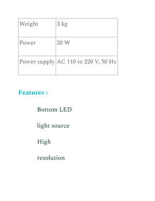 Weight 3 kg
Power 20 W
Power supply AC 110 to 220 V, 50 Hz
Features :
​ Bottom LED
light source
​ High
resolution
 