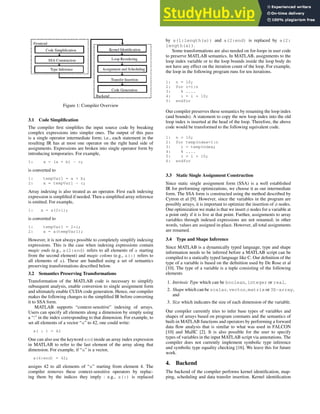 Figure 1: Compiler Overview
3.1 Code Simplification
The compiler first simplifies the input source code by breaking
complex expressions into simpler ones. The output of this pass
is a single operator intermediate form; i.e., each statement in the
resulting IR has at most one operator on the right hand side of
assignments. Expressions are broken into single operator form by
introducing temporaries. For example,
1: x = (a + b) - c;
is converted to
1: tempVar1 = a + b;
2: x = tempVar1 - c;
Array indexing is also treated as an operator. First each indexing
expression is simplified if needed. Then a simplified array reference
is emitted. For example,
1: x = a(2*i);
is converted to
1: tempVar1 = 2*i;
2: x = a(tempVar1);
However, it is not always possible to completely simplify indexing
expressions. This is the case when indexing expressions contain
magic ends (e.g., a(2:end) refers to all elements of a starting
from the second element) and magic colons (e.g., a(:) refers to
all elements of a). These are handled using a set of semantics
preserving transformations described below.
3.2 Semantics Preserving Transformations
Transformation of the MATLAB code is necessary to simplify
subsequent analysis, enable conversion to single assignment form
and ultimately enable CUDA code generation. Hence, our compiler
makes the following changes to the simplified IR before converting
it to SSA form.
MATLAB supports “context-sensitive” indexing of arrays.
Users can specify all elements along a dimension by simply using
a “:” in the index corresponding to that dimension. For example, to
set all elements of a vector “a” to 42, one could write:
a( : ) = 42
One can also use the keyword end inside an array index expression
in MATLAB to refer to the last element of the array along that
dimension. For example, if “a” is a vector,
a(4:end) = 42;
assigns 42 to all elements of “a” starting from element 4. The
compiler removes these context-sensitive operators by replac-
ing them by the indices they imply : e.g., a(:) is replaced
by a(1:length(a)) and a(2:end) is replaced by a(2:
length(a)).
Some transformations are also needed on for-loops in user code
to preserve MATLAB semantics. In MATLAB, assignments to the
loop index variable or to the loop bounds inside the loop body do
not have any effect on the iteration count of the loop. For example,
the loop in the following program runs for ten iterations.
1: n = 10;
2: for i=1:n
3: % ....
4: i = i + 10;
5: endfor
Our compiler preserves these semantics by renaming the loop index
(and bounds). A statement to copy the new loop index into the old
loop index is inserted at the head of the loop. Therefore, the above
code would be transformed to the following equivalent code.
1: n = 10;
2: for tempIndex=1:n
3: i = tempIndex;
4: % ....
5: i = i + 10;
6: endfor
3.3 Static Single Assignment Construction
Since static single assignment form (SSA) is a well established
IR for performing optimizations, we choose it as our intermediate
form. The SSA form is constructed using the method described by
Cytron et al [9]. However, since the variables in the program are
possibly arrays, it is important to optimize the insertion of φ nodes.
One optimization we make is that we insert φ nodes for a variable at
a point only if it is live at that point. Further, assignments to array
variables through indexed expressions are not renamed; in other
words, values are assigned in-place. However, all total assignments
are renamed.
3.4 Type and Shape Inference
Since MATLAB is a dynamically typed language, type and shape
information needs to be inferred before a MATLAB script can be
compiled to a statically typed language like C. Our definition of the
type of a variable is based on the definition used by De Rose et al
[10]. The type of a variable is a tuple consisting of the following
elements
1. Intrinsic Type which can be boolean, integer or real,
2. Shape which can be scalar, vector, matrix or 3D-array,
and
3. Size which indicates the size of each dimension of the variable.
Our compiler currently tries to infer base types of variables and
shapes of arrays based on program constants and the semantics of
built-in MATLAB functions and operators by performing a forward
data flow analysis that is similar to what was used in FALCON
[10] and MaJIC [2]. It is also possible for the user to specify
types of variables in the input MATLAB script via annotations. The
compiler does not currently implement symbolic type inference
and symbolic type equality checking [16]. We leave this for future
work.
4. Backend
The backend of the compiler performs kernel identification, map-
ping, scheduling and data transfer insertion. Kernel identification
 
