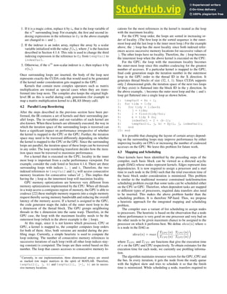 1. If it is a magic colon, replace it by in that is the loop variable of
the nth
surrounding loop. For example, the first and second in-
dexing expressions in the reference to Ey in the above example
are changed to i and j.
2. If the indexer is an index array, replace the array by a scalar
variable initialized with the value f(in), where f is the function
described in Section 4.1.4. This rule is used to change the third
indexing expression in the reference to Ey from tempVar2 to
indexVar1.
3. Otherwise, if the nth
non-scalar indexer is x, then replace it by
x(in).
Once surrounding loops are inserted, the body of the loop nest
represents exactly the CUDA code that would need to be generated
if the kernel under consideration gets mapped to the GPU.
Kernels that contain more complex operators such as matrix
multiplication are treated as special cases when they are trans-
formed into loop nests. The compiler also keeps the original high-
level IR as this is useful during code generation (for example to
map a matrix multiplication kernel to a BLAS library call).
4.2 Parallel Loop Reordering
After the steps described in the previous section have been per-
formed, the IR contains a set of kernels and their surrounding par-
allel loops. The in-variables and out-variables of each kernel are
also known. When these kernels are ultimately executed, the way in
which the iteration space of the surrounding loops is traversed can
have a significant impact on performance irrespective of whether
the kernel is mapped to the CPU or the GPU. Further, the iteration
space may need to be traversed differently depending on whether
the kernel is mapped to the CPU or the GPU. Since the surrounding
loops are parallel, the iteration space of these loops can be traversed
in any order. The loop reordering transform decides how the itera-
tion space must be traversed to maximize performance.
For a kernel that is executed on the CPU, locality in the inner
most loop is important from a cache performance viewpoint. For
example, consider the code listed in Section 4.1.4. There are three
surrounding loops with indices i, j and k. Therefore, the two
indexed references to tempVar2 and Ey will access consecutive
memory locations for consecutive values7
of j. This implies that
having the j loop as the innermost loop will maximize locality.
GPU memory optimizations are however very different from
memory optimizations implemented by the CPU. When all threads
in a warp access a contiguous region of memory, the GPU is able to
coalesce [22] these multiple memory requests into a single memory
request thereby saving memory bandwidth and reducing the overall
latency of the memory access. If a kernel is assigned to the GPU,
the code generator maps the index of the outer most loop to the
x dimension of the thread block. The GPU groups neighboring
threads in the x dimension into the same warp. Therefore, in the
GPU case, the loop with the maximum locality needs to be the
outermost loop (which in the above example is the j loop).
At this stage, since it is not known which processor, CPU or
GPU, a kernel is mapped to, the compiler computes loop orders
for both of them. Also, both versions are needed during the pro-
filing stage. Currently, a simple heuristic is used to compute the
loop ordering. The number of consecutive memory references in
successive iterations of each loop (with all other loop indices stay-
ing constant) is computed. The loops are then sorted based on this
number. The loop that causes accesses to consecutive memory lo-
7 Currently, in our implementation, three dimensional arrays are stored
as stacked row major matrices in the spirit of MATLAB. Therefore,
tempVar2(i, j, k) and tempVar2(i, j+1, k) are in succes-
sive memory locations.
cations for the most references in the kernel is treated as the loop
with the maximum locality.
For the CPU loop order, the loops are sorted in increasing or-
der of locality. (The first loop in the sorted sequence is the outer-
most loop and the last loop is the inner most loop.) For the example
above, the j loop has the most locality since both indexed refer-
ences access successive memory locations for successive values of
j. The other loops have no locality. Therefore, the j loop becomes
the innermost loop when the above kernel is executed on the CPU.
For the GPU, the loop with the maximum locality becomes
the outer-most loop since this enables coalescing for the greatest
number of accesses. If a particular kernel is mapped to the GPU,
final code generation maps the iteration number in the outermost
loop in the GPU order to the thread ID in the X direction. It
generates thread blocks of size (32, 1, 1). Since CUDA supports
only 2 dimensional grids, the iteration space of the next two loops
(if they exist) is flattened into the block ID in the y direction. In
the above example, j becomes the outer most loop and the i and k
loop get flattened into a single loop as shown below.
1: tempVar0 = Nz + 1;
2: for tidx = 1:Sy
3: for tidy = 1:Sx*Sz
4: j = tidx;
5: i = floor(tidy/Sz);
6: k = tidy % Sz;
7: indexVar1 = 2 + (k-1);
8: tempVar2(i, j, k) = Ey(i, j, indexVar1);
9: end
10: end
It is possible that changing the layout of certain arrays depend-
ing on the surrounding loops may improve performance by either
improving locality on CPUs or increasing the number of coalesced
accesses on the GPU. We leave this problem for future work.
4.3 Mapping and Scheduling
Once kernels have been identified by the preceding steps of the
compiler, each basic block can be viewed as a directed acyclic
graph (DAG) whose nodes represent kernels. Edges represent data
dependencies. It is now required to assign a processor and a start
time to each node in the DAG such that the total execution time of
the basic block under consideration is minimized. This problem
is similar to the traditional resource constrained task/instruction
scheduling problem except that some tasks can be scheduled either
on the CPU or GPU. Therefore, when dependent tasks are mapped
to different types of processors, required data transfers also need
to be inserted. This makes the above problem harder than the
scheduling problem. It is therefore NP-hard. Thus, we propose
a heuristic approach for the integrated mapping and scheduling
problem.
The compiler uses a variant of list scheduling to assign nodes
to processors. The heuristic is based on the observation that a node
whose performance is very good on one processor and very bad on
the other needs to be given maximum chance to be assigned to the
processor on which it performs best. We define skew(n) where n
is a node in the DAG as
skew(n) = max
„
TGP U (n)
TCP U (n)
,
TCP U (n)
TGP U (n)
«
where TGP U and TCP U are functions that give the execution time
of n on the GPU and CPU respectively. To obtain estimates for the
execution time for each node, we currently use profiling informa-
tion.
The algorithm maintains resource vectors for the GPU, CPU and
the bus. In every iteration, it gets the node from the ready queue
with the highest skew and tries to schedule it so that the finish
time is minimized. While scheduling a node, transfers required to
 