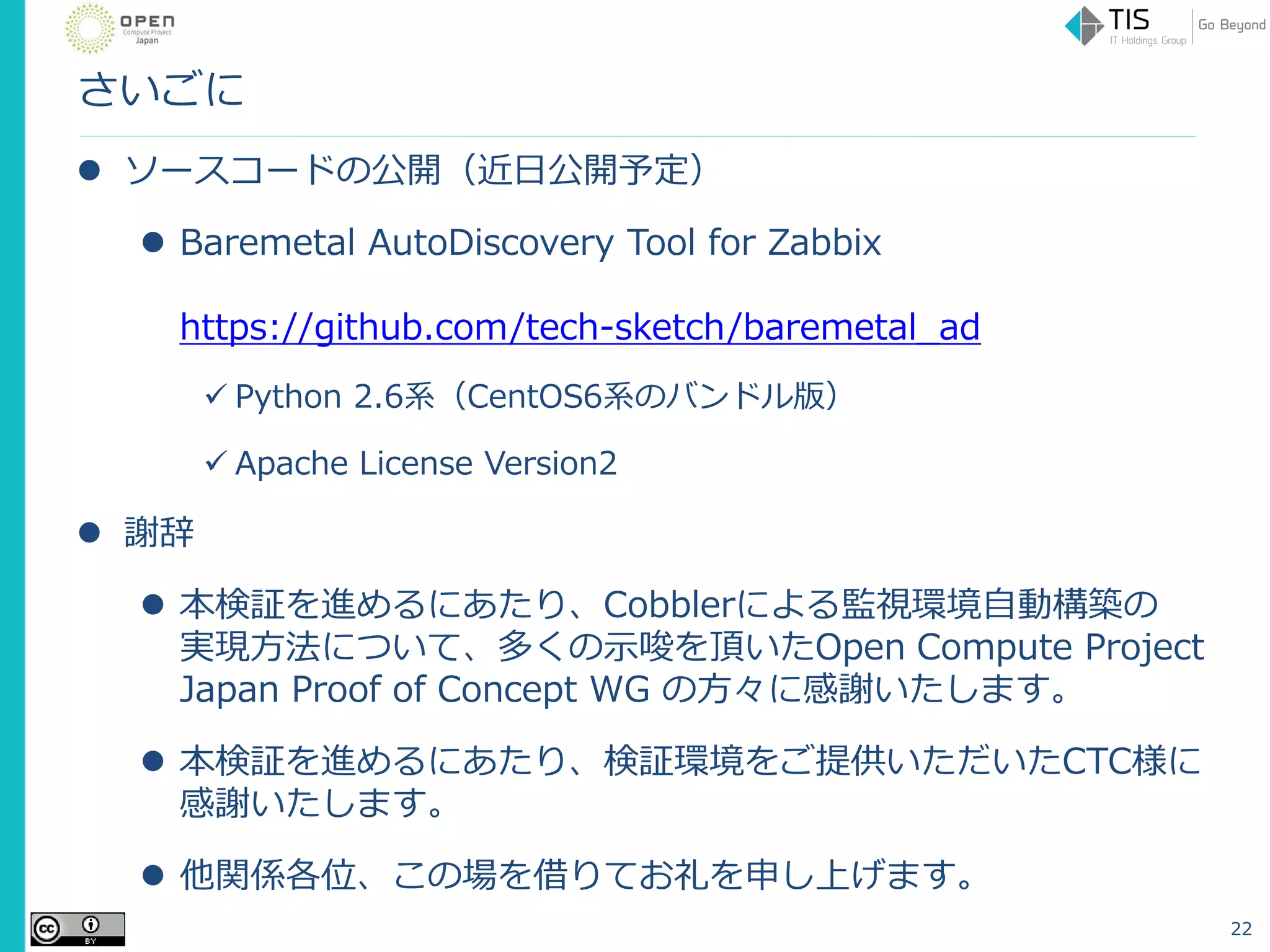 さいごに
 ソースコードの公開（近日公開予定）
 Baremetal AutoDiscovery Tool for Zabbix
https://github.com/tech-sketch/baremetal_ad
 Python 2.6系（CentOS6系のバンドル版）
 Apache License Version2
 謝辞
 本検証を進めるにあたり、Cobblerによる監視環境自動構築の
実現方法について、多くの示唆を頂いたOpen Compute Project
Japan Proof of Concept WG の方々に感謝いたします。
 本検証を進めるにあたり、検証環境をご提供いただいたCTC様に
感謝いたします。
 他関係各位、この場を借りてお礼を申し上げます。
22
 