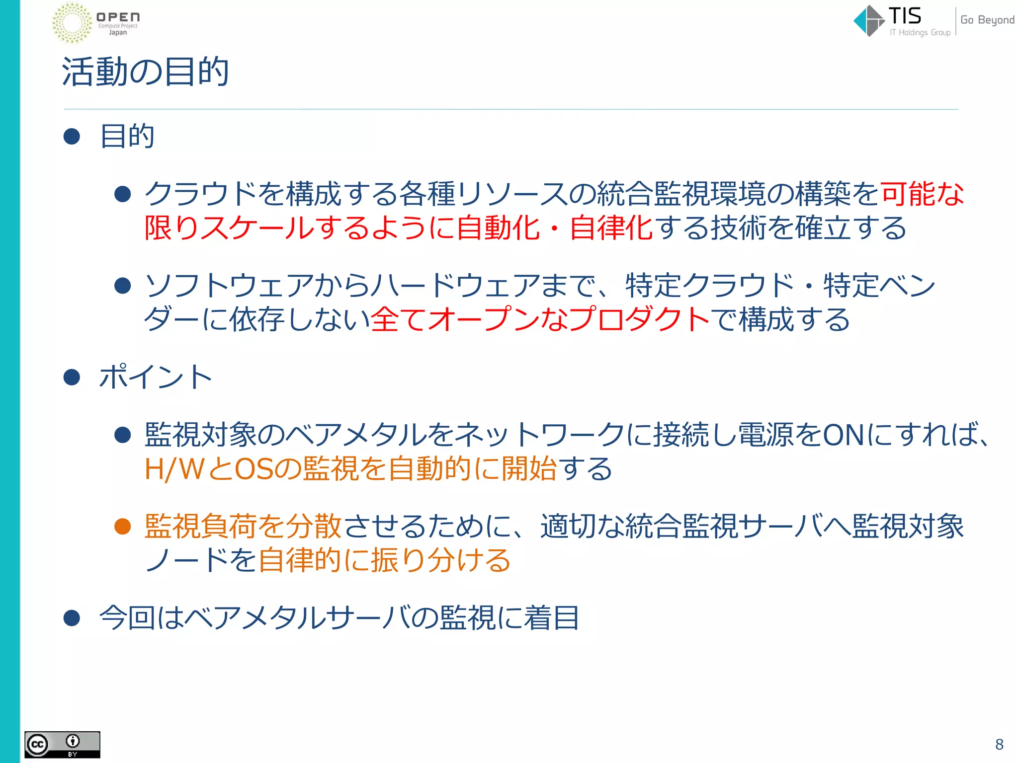 活動の目的
 目的
 クラウドを構成する各種リソースの統合監視環境の構築を可能な
限りスケールするように自動化・自律化する技術を確立する
 ソフトウェアからハードウェアまで、特定クラウド・特定ベン
ダーに依存しない全てオープンなプロダクトで構成する
 ポイント
 監視対象のベアメタルをネットワークに接続し電源をONにすれば、
H/WとOSの監視を自動的に開始する
 監視負荷を分散させるために、適切な統合監視サーバへ監視対象
ノードを自律的に振り分ける
 今回はベアメタルサーバの監視に着目
8
 
