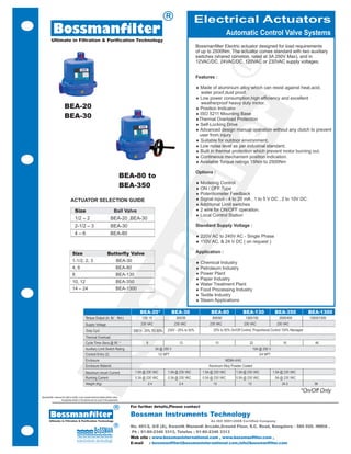 R
                                                                                                                                          Electrical Actuators
             Bossmanfilter                                                                                                                                       Automatic Control Valve Systems
           Ultimate in Filtration & Purification Technology
                                                                                                                                             Bossmanfilter Electric actuator designed for load requirements
                                                                                                                                             of up to 2500Nm. The actuator comes standard with two auxiliary
                                                                                                                                             switches (shared common, rated at 3A 250V Max), and in




                                                                                                                                                                   R
                                                                                                                                             12VAC/DC, 24VAC/DC, 120VAC or 230VAC supply voltages.


                                                                                                                                             Features :

                                                                                                                                             ¨ Made of aluminium alloy which can resist against heat,acid,
                                                                                                                                               water proof,dust proof.
                                                                                                                                             ¨ Low power consumption,high efficiency and excellent
                                                                                                                                               weatherproof heavy duty motor.
                          BEA-20                                                                                                             ¨ Position Indicator




                                                                                                                                                              er
                                                                                                                                             ¨ ISO 5211 Mounting Base
                          BEA-30                                                                                                             ¨Thermal Overload Protection
                                                                                                                                             ¨ Self-Locking Drive
                                                                                                                                             ¨ Advanced design manual operation without any clutch to prevent
                                                                                                                                               user from injury
                                                                                                                                             ¨ Suitable for outdoor environment.
                                                                                                                                             ¨ Low noise level as per industrial standard.
                                                                                                                                             ¨ Built in thermal protection which prevent motor burning out.




                                                                                                                                            t
                                                                                                                                             ¨ Contineous mechanism position indication.
                                                                                                                                             ¨ Available Torque ratings 15Nm to 2500Nm

                                                                                                                                             Options :




                                                                                                                                         fil
                                                                                              BEA-80 to
                                                                                                                                             ¨ Modeling Control
                                                                                              BEA-350                                        ¨ ON / OFF Type
                                                                                                                                             ¨ Potentiometer Feedback
                                  ACTUATOR SELECTION GUIDE                                                                                   ¨ Signal input - 4 to 20 mA , 1 to 5 V DC , 2 to 10V DC.
                                                                                                                                             ¨ Additional Limit switches
                                       Size                                           Ball Valve                                             ¨ 2 wire for ON/OFF operation.
                                                                                                                                             ¨ Local Control Station
                                                                                                                     an
                                       1/2 – 2                                    BEA-20 ,BEA-30
                                       2-1/2 – 3                                  BEA-30                                                     Standard Supply Voltage :
                                       4–6                                       BEA-80
                                                                                                                                             ¨ 220V AC to 240V AC - Single Phase
                                                                                                                                             ¨ 110V AC, & 24 V DC ( on request )

                                    Size                                      Butterfly Valve                                                Application :
                                    1-1/2, 2, 3                                         BEA-30                                               ¨ Chemical Industry
                                                                                                    m

                                    4, 6                                                BEA-80                                               ¨ Petroleum Industry
                                    8                                                   BEA-130                                              ¨ Power Plant
                                                                                                                                             ¨ Paper Industry
                                    10, 12                                              BEA-350
                                                                                                                                             ¨ Water Treatment Plant
                                    14 – 24                                             BEA-1300                                             ¨ Food Processing Industry
                                                                                                                                             ¨ Textile Industry
                                                                                                                                             ¨ Steam Applications
                                                                                     ss


                                                                                                       BEA-20*               BEA-30                  BEA-80               BEA-130                BEA-350             BEA-1300
                                                    Torque Output (in. lb/ Nm )                         135/ 15                 300/35               800/90                1300/150                3500/400          13500/1500
                                                    Supply Voltage                                     230 VAC                 230 VAC              230 VAC               230 VAC                 230 VAC
                                                    Duty Cycl                                      230 V– 25% TO 50%     230V - 25% to 50%            25% to 50% On/Off Control, Proportional Control 100% Managed
                                                    Thermal Overload                                                                                          Standard
                                                 Bo




                                                                                              o
                                                    Cycle Time–Secs.@ 90                                   8                      12                   15                     22                      16                46
                                                    Auxiliary Limit Switch Rating                                 3A @ 250 V                                                      10A @ 250 V
                                                    Conduit Entry (2)                                              1/2 NPT                                                            3/4 NPT
                                                    Enclosure                                                                                                 NEMA 4/4X
                                                    Enclosure Material                                                                             Aluminum Alloy Powder Coated
                                                    Maximum Inrush Current                          1.0A @ 230 VAC       1.0A @ 230 VAC         1.5A @ 230 VAC       1.5A @ 230 VAC             1.5A @ 230 VAC
                                                    Running Current                                 0.3A @ 230 VAC       0.3A @ 230 VAC         0.5A @ 230 VAC       0.5A @ 230 VAC              .5A @ 230 VAC
                                                    Weight (Kg)                                             2.4                  2.4                  13                     13                      24.3              39
                                                                                                                                                                                                                 *On/Off Only
Bossmanfilter reserves the right to modify, in any moment technical details without notice.
                      Accessories shown in the pictures are not a part of the equipments

                                                                                       R          For further details,Please contact

          Bossmanfilter                                                                           Bossman Instruments Technology
        Ultimate in Filtration & Purification Technology                                                                                            An ISO 9001:2008 Certified Company
                                                                                       R          No. 401/2, G/8 (A), Swastik Manandi Arcade,Ground Floor, S.C. Road, Bangalore - 560 020. INDIA .
                                                                                                  Ph : 91-80-2346 3313, Telefax : 91-80-2346 3313
                                                                                                  Web site : www.bossmaninternational.com , www.bossmanfilter.com ,
                                                                                                  E-mail   : bossmanfilter@bossmaninternational.com,info@bossmanfilter.com
 