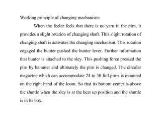 Working principle of changing mechanism:
When the feeler feels that there is no yarn in the pirn, it
provides a slight rotation of changing shaft. This slight rotation of
changing shaft is activates the changing mechanism. This rotation
engaged the bunter pushed the bunter lever. Further information
that bunter is attached to the sley. This pushing force pressed the
pirn by hammer and ultimately the pirn is changed. The circular
magazine which can accommodate 24 to 30 full pirns is mounted
on the right hand of the loom. So that its bottom center is above
the shuttle when the sley is at the beat up position and the shuttle
is in its box.
 