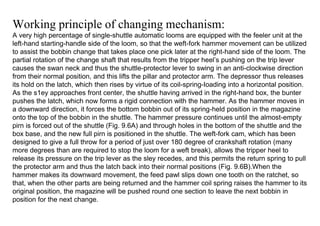 Working principle of changing mechanism:
A very high percentage of single-shuttle automatic looms are equipped with the feeler unit at the
left-hand starting-handle side of the loom, so that the weft-fork hammer movement can be utilized
to assist the bobbin change that takes place one pick later at the right-hand side of the loom. The
partial rotation of the change shaft that results from the tripper heel’s pushing on the trip lever
causes the swan neck and thus the shuttle-protector lever to swing in an anti-clockwise direction
from their normal position, and this lifts the pillar and protector arm. The depressor thus releases
its hold on the latch, which then rises by virtue of its coil-spring-Ioading into a horizontal position.
As the s1ey approaches front center, the shuttle having arrived in the right-hand box, the bunter
pushes the latch, which now forms a rigid connection with the hammer. As the hammer moves in
a downward direction, it forces the bottom bobbin out of its spring-held position in the magazine
onto the top of the bobbin in the shuttle. The hammer pressure continues until the almost-empty
pirn is forced out of the shuttle (Fig. 9.6A) and through holes in the bottom of the shuttle and the
box base, and the new full pirn is positioned in the shuttle. The weft-fork cam, which has been
designed to give a full throw for a period of just over 180 degree of crankshaft rotation (many
more degrees than are required to stop the loom for a weft break), allows the tripper heel to
release its pressure on the trip lever as the sley recedes, and this permits the return spring to pull
the protector arm and thus the latch back into their normal positions (Fig. 9.6B).When the
hammer makes its downward movement, the feed pawl slips down one tooth on the ratchet, so
that, when the other parts are being returned and the hammer coil spring raises the hammer to its
original position, the magazine will be pushed round one section to leave the next bobbin in
position for the next change.
 