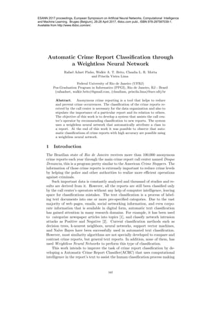 Automatic Crime Report Classiﬁcation through
a Weightless Neural Network
Rafael Adnet Pinho, Walkir A. T. Brito, Claudia L. R. Motta
and Priscila Vieira Lima
Federal University of Rio de Janeiro (UFRJ)
Pos-Graduation Program in Informatics (PPGI), Rio de Janeiro, RJ - Brazil
(rafaadnet, walkir.brito)@gmail.com, (claudiam, priscila.lima)@nce.ufrj.br
Abstract. Anonymous crime reporting is a tool that helps to reduce
and prevent crime occurrences. The classiﬁcation of the crime reports re-
ceived by the call center is necessary for the data organization and also to
stipulate the importance of a particular report and its relation to others.
The objective of this work is to develop a system that assists the call cen-
ter’s operator by recommending classiﬁcation to new reports. The system
uses a weightless neural network that automatically attribute a class to
a report. At the end of this work it was possible to observe that auto-
matic classiﬁcations of crime reports with high accuracy are possible using
a weightless neural network.
1 Introduction
The Brazilian state of Rio de Janeiro receives more than 100,000 anonymous
crime reports each year through the main crime report call center named Disque
Denuncia, this is a program pretty similar to the American Crime Stoppers. The
information of those crime reports is extremely important to reduce crime levels
by helping the police and other authorities to realize more eﬃcient operations
against criminals.
Such important data is constantly analyzed and thousand of studies and re-
sults are derived from it. However, all the reports are still been classiﬁed only
by the call center’s operators without any help of computer intelligence, leaving
space for classiﬁcations mistakes. The text classiﬁcation is a process of label-
ing text documents into one or more pre-speciﬁed categories. Due to the vast
majority of web pages, emails, social networking information, and even corpo-
rate information that is available in digital form, automatic text classiﬁcation
has gained attention in many research domains. For example, it has been used
to categorize newspaper articles into topics [1], and classify network intrusion
attacks as Positive and Negative [2]. Current classiﬁcation methods such as
decision trees, k-nearest neighbors, neural networks, support vector machines,
and Na¨ıve Bayes have been successfully used in automated text classiﬁcation.
However, most similarity algorithms are not specially developed to compare and
contrast crime reports, but general text reports. In addition, none of them, has
used Weightless Neural Networks to perform this type of classiﬁcation.
This work intends to improve the task of crime report classiﬁcation by de-
veloping a Automatic Crime Report Classiﬁer(ACRC) that uses computational
intelligence in the report’s text to assist the human classiﬁcation process making
165
ESANN 2017 proceedings, European Symposium on Artificial Neural Networks, Computational Intelligence
and Machine Learning. Bruges (Belgium), 26-28 April 2017, i6doc.com publ., ISBN 978-287587039-1.
Available from http://www.i6doc.com/en/.
 