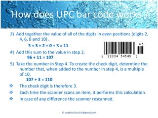 How does UPC bar code works ?
3) Add together the value of all of the digits in even positions (digits 2,
     4, 6, 8 and 10) .
          3 + 3 + 2 + 0 + 3 = 11
4) Add this sum to the value in step 2.
         96 + 11 = 107
5) Take the number in Step 4. To create the check digit, determine the
     number that, when added to the number in step 4, is a multiple
     of 10.
         107 + 3 = 110
 The check digit is therefore 3.
 Each time the scanner scans an item, it performs this calculation.
 In case of any difference the scanner rescanned.

                            © lavakush2oct.kiit@gmail.com
 
