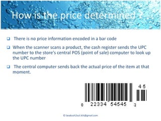 How is the price determined ?

   There is no price information encoded in a bar code
   When the scanner scans a product, the cash register sends the UPC
    number to the store's central POS (point of sale) computer to look up
    the UPC number
   The central computer sends back the actual price of the item at that
    moment.




                             © lavakush2oct.kiit@gmail.com
 