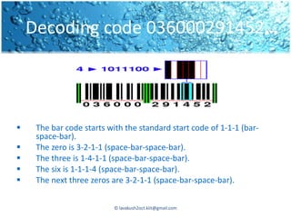 Decoding code 036000291452…




    The bar code starts with the standard start code of 1-1-1 (bar-
     space-bar).
    The zero is 3-2-1-1 (space-bar-space-bar).
    The three is 1-4-1-1 (space-bar-space-bar).
    The six is 1-1-1-4 (space-bar-space-bar).
    The next three zeros are 3-2-1-1 (space-bar-space-bar).


                           © lavakush2oct.kiit@gmail.com
 