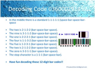 Decoding Code 036000291452…
   In the middle there is a standard 1-1-1-1-1 (space-bar-space-bar-
    space

   The two is 2-1-2-2 (bar-space-bar-space).
   The nine is 3-1-1-2 (bar-space-bar-space).
   The one is 2-2-2-1 (bar-space-bar-space).
   The four is 1-1-3-2 (bar-space-bar-space).
   The five is 1-2-3-1 (bar-space-bar-space).
   The two is 2-1-2-2 (bar-space-bar-space).
   The zero is 3-2-1-1 (bar-space-bar-space).
   The stop character is a 1-1-1 (bar-space-bar).

   Have fun decoding those 12-digit bar codes!!
                                                     © lavakush2oct.kiit@gmail.com
 