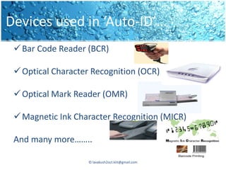 Devices used in ‘Auto-ID’…
  Bar Code Reader (BCR)

  Optical Character Recognition (OCR)

  Optical Mark Reader (OMR)

  Magnetic Ink Character Recognition (MICR)

 And many more……..

                    © lavakush2oct.kiit@gmail.com
 