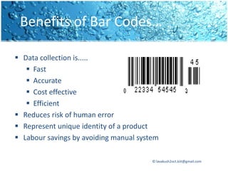 Benefits of Bar Codes…

 Data collection is.....
    Fast
    Accurate
    Cost effective
    Efficient
 Reduces risk of human error
 Represent unique identity of a product
 Labour savings by avoiding manual system

                                        © lavakush2oct.kiit@gmail.com
 