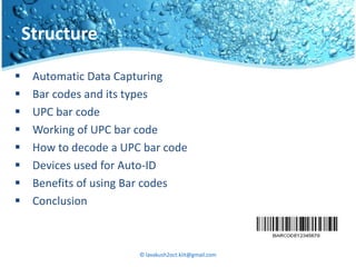 Structure

    Automatic Data Capturing
    Bar codes and its types
    UPC bar code
    Working of UPC bar code
    How to decode a UPC bar code
    Devices used for Auto-ID
    Benefits of using Bar codes
    Conclusion



                        © lavakush2oct.kiit@gmail.com
 