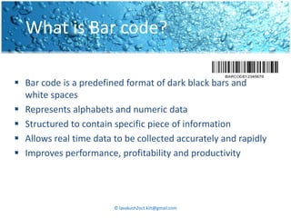 What is Bar code?

 Bar code is a predefined format of dark black bars and
  white spaces
 Represents alphabets and numeric data
 Structured to contain specific piece of information
 Allows real time data to be collected accurately and rapidly
 Improves performance, profitability and productivity




                        © lavakush2oct.kiit@gmail.com
 