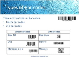 Types of Bar codes
There are two types of bar codes :
• Linear bar codes
• 2-D bar codes

           Linear barcodes                                   2D barcodes
   Code 128                               Data Matrix


   UPC                                    PDF417


   Interleaved 2 of 5                     Maxicode


                             © lavakush2oct.kiit@gmail.com
 