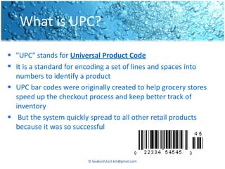 What is UPC?

 "UPC" stands for Universal Product Code
 It is a standard for encoding a set of lines and spaces into
  numbers to identify a product
 UPC bar codes were originally created to help grocery stores
  speed up the checkout process and keep better track of
  inventory
 But the system quickly spread to all other retail products
  because it was so successful



                         © lavakush2oct.kiit@gmail.com
 