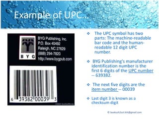 Example of UPC…
                  The UPC symbol has two
                   parts: The machine-readable
                   bar code and the human-
                   readable 12 digit UPC
                   number.
                  BYG Publishing's manufacturer
                  identification number is the
                  first 6 digits of the UPC number
                  -- 639382.
                  The next five digits are the
                  item number -- 00039
                 Last digit 3 is known as a
                  checksum digit

                           © lavakush2oct.kiit@gmail.com
 